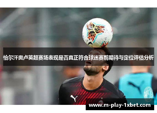 恰尔汗奥卢英超赛场表现是否真正符合球迷赛前期待与定位评估分析